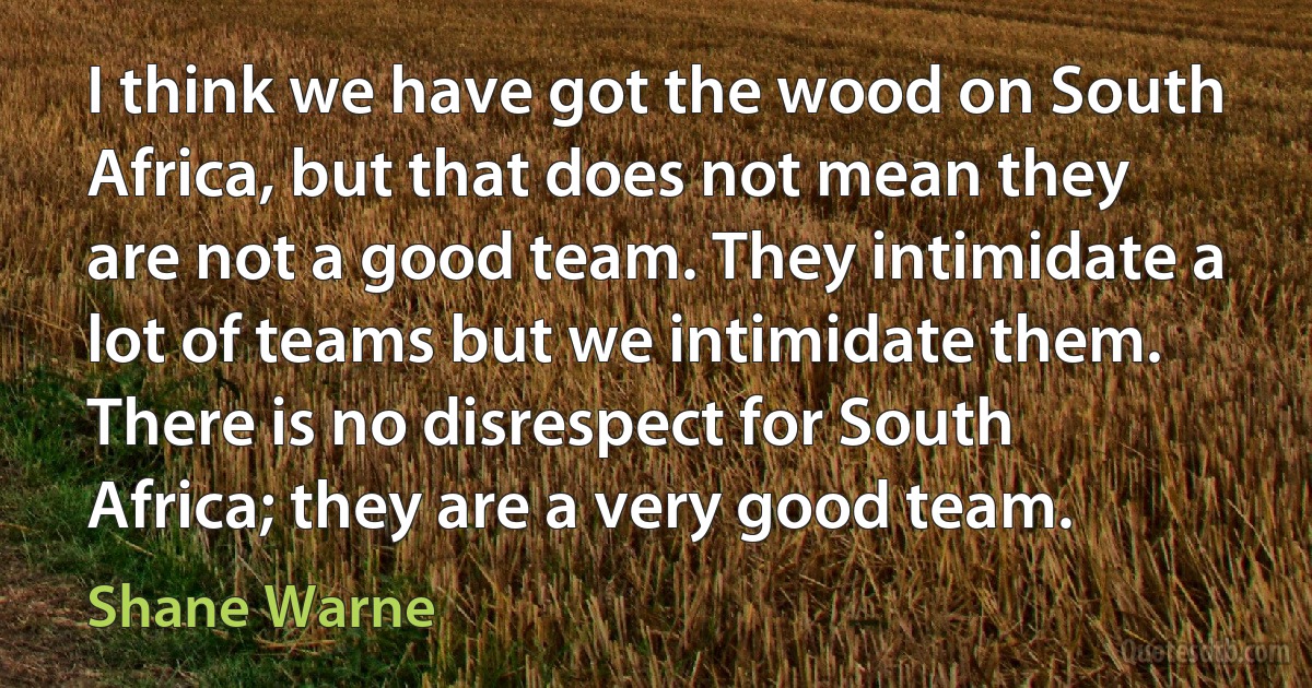 I think we have got the wood on South Africa, but that does not mean they are not a good team. They intimidate a lot of teams but we intimidate them. There is no disrespect for South Africa; they are a very good team. (Shane Warne)