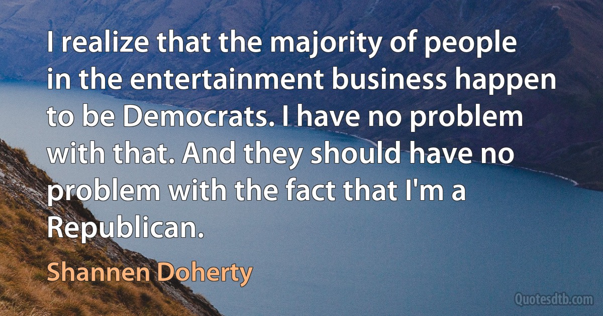 I realize that the majority of people in the entertainment business happen to be Democrats. I have no problem with that. And they should have no problem with the fact that I'm a Republican. (Shannen Doherty)