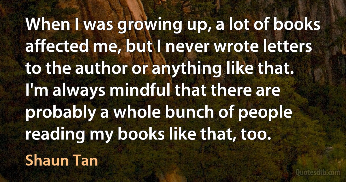 When I was growing up, a lot of books affected me, but I never wrote letters to the author or anything like that. I'm always mindful that there are probably a whole bunch of people reading my books like that, too. (Shaun Tan)