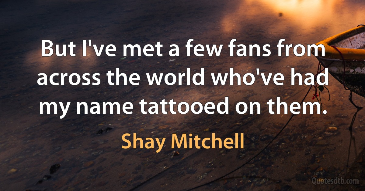 But I've met a few fans from across the world who've had my name tattooed on them. (Shay Mitchell)