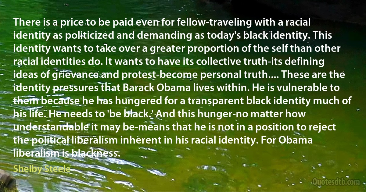 There is a price to be paid even for fellow-traveling with a racial identity as politicized and demanding as today's black identity. This identity wants to take over a greater proportion of the self than other racial identities do. It wants to have its collective truth-its defining ideas of grievance and protest-become personal truth.... These are the identity pressures that Barack Obama lives within. He is vulnerable to them because he has hungered for a transparent black identity much of his life. He needs to 'be black.' And this hunger-no matter how understandable it may be-means that he is not in a position to reject the political liberalism inherent in his racial identity. For Obama liberalism is blackness. (Shelby Steele)