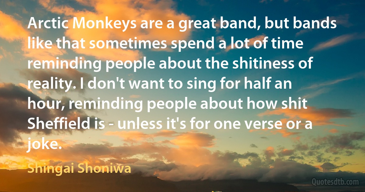 Arctic Monkeys are a great band, but bands like that sometimes spend a lot of time reminding people about the shitiness of reality. I don't want to sing for half an hour, reminding people about how shit Sheffield is - unless it's for one verse or a joke. (Shingai Shoniwa)