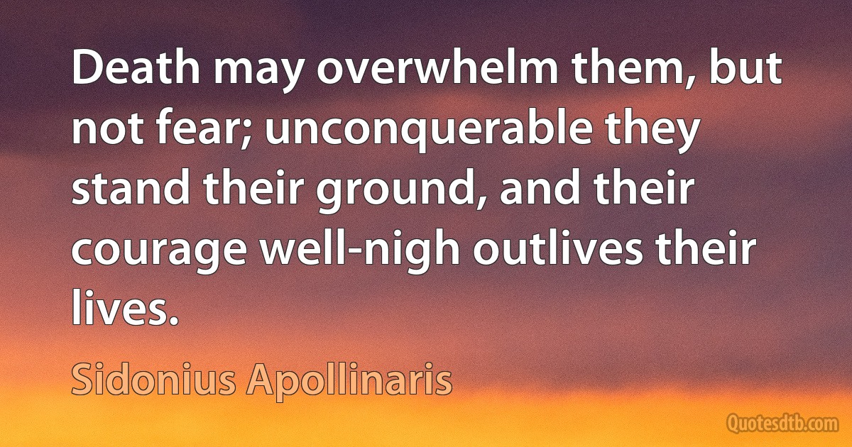 Death may overwhelm them, but not fear; unconquerable they stand their ground, and their courage well-nigh outlives their lives. (Sidonius Apollinaris)