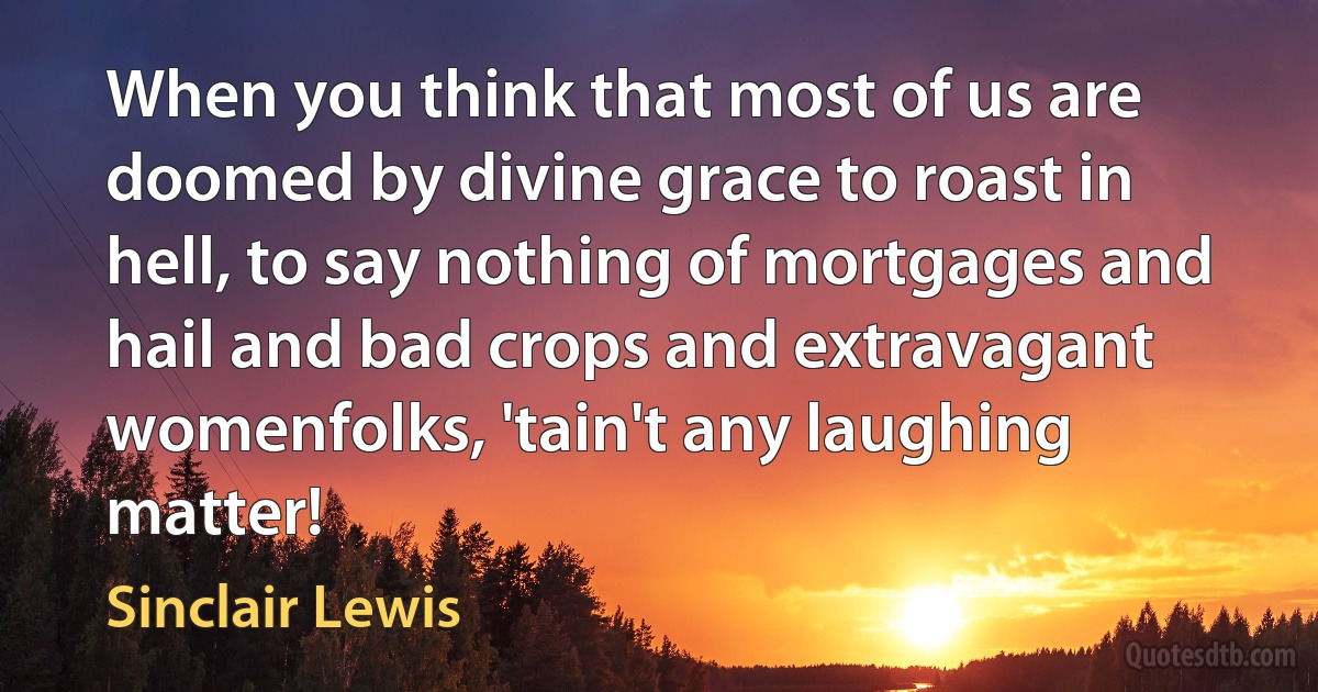 When you think that most of us are doomed by divine grace to roast in hell, to say nothing of mortgages and hail and bad crops and extravagant womenfolks, 'tain't any laughing matter! (Sinclair Lewis)