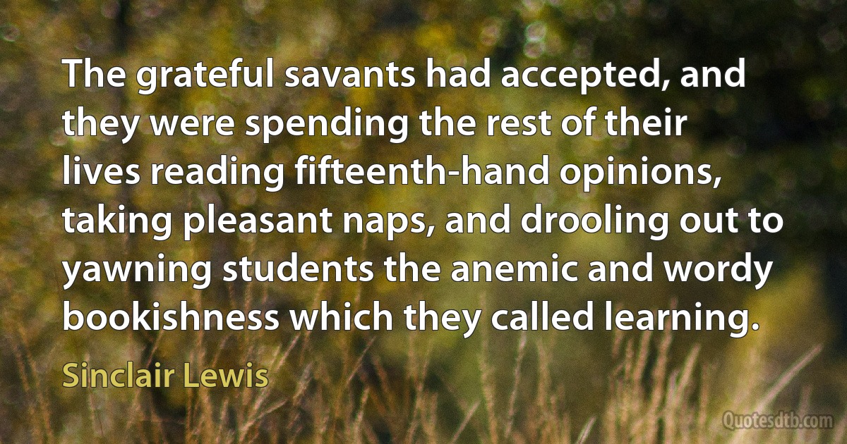 The grateful savants had accepted, and they were spending the rest of their lives reading fifteenth-hand opinions, taking pleasant naps, and drooling out to yawning students the anemic and wordy bookishness which they called learning. (Sinclair Lewis)