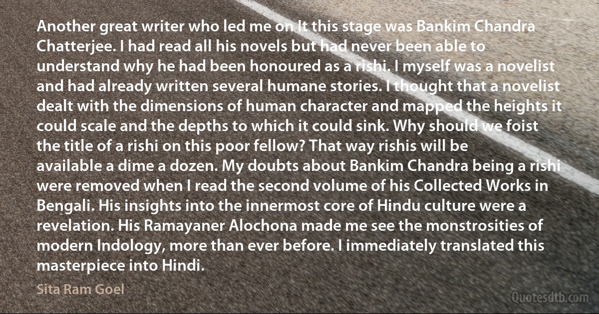 Another great writer who led me on It this stage was Bankim Chandra Chatterjee. I had read all his novels but had never been able to understand why he had been honoured as a rishi. I myself was a novelist and had already written several humane stories. I thought that a novelist dealt with the dimensions of human character and mapped the heights it could scale and the depths to which it could sink. Why should we foist the title of a rishi on this poor fellow? That way rishis will be available a dime a dozen. My doubts about Bankim Chandra being a rishi were removed when I read the second volume of his Collected Works in Bengali. His insights into the innermost core of Hindu culture were a revelation. His Ramayaner Alochona made me see the monstrosities of modern Indology, more than ever before. I immediately translated this masterpiece into Hindi. (Sita Ram Goel)