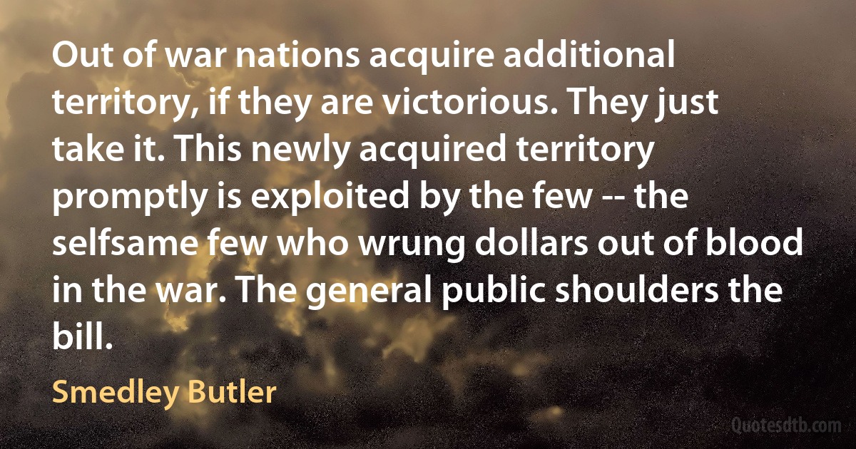 Out of war nations acquire additional territory, if they are victorious. They just take it. This newly acquired territory promptly is exploited by the few -- the selfsame few who wrung dollars out of blood in the war. The general public shoulders the bill. (Smedley Butler)