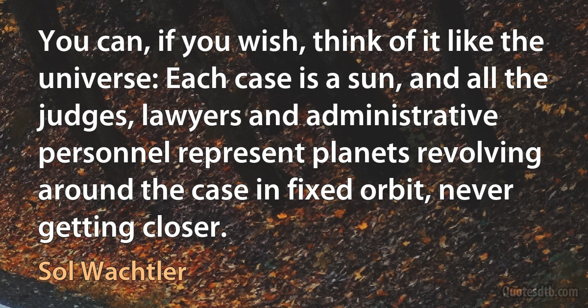 You can, if you wish, think of it like the universe: Each case is a sun, and all the judges, lawyers and administrative personnel represent planets revolving around the case in fixed orbit, never getting closer. (Sol Wachtler)