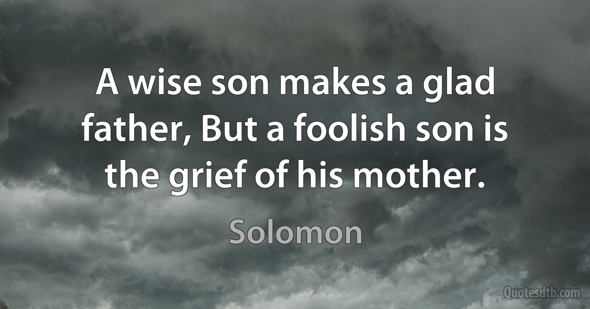 A wise son makes a glad father, But a foolish son is the grief of his mother. (Solomon)