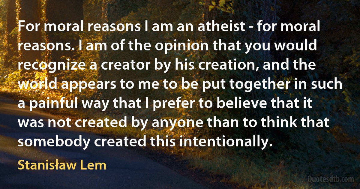 For moral reasons I am an atheist - for moral reasons. I am of the opinion that you would recognize a creator by his creation, and the world appears to me to be put together in such a painful way that I prefer to believe that it was not created by anyone than to think that somebody created this intentionally. (Stanisław Lem)