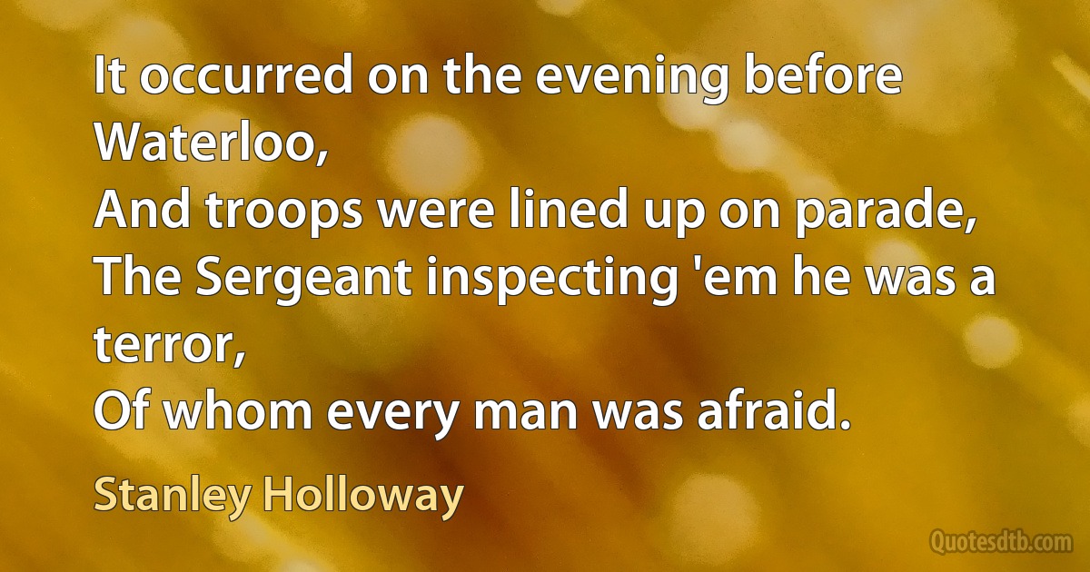 It occurred on the evening before Waterloo,
And troops were lined up on parade,
The Sergeant inspecting 'em he was a terror,
Of whom every man was afraid. (Stanley Holloway)