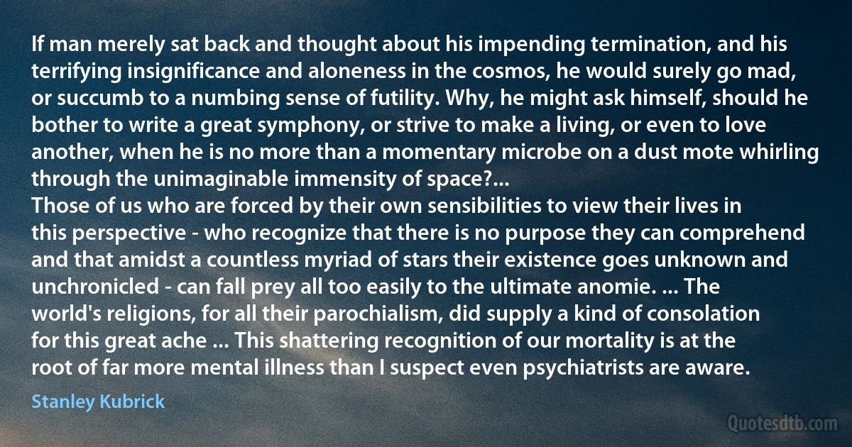 If man merely sat back and thought about his impending termination, and his terrifying insignificance and aloneness in the cosmos, he would surely go mad, or succumb to a numbing sense of futility. Why, he might ask himself, should he bother to write a great symphony, or strive to make a living, or even to love another, when he is no more than a momentary microbe on a dust mote whirling through the unimaginable immensity of space?...
Those of us who are forced by their own sensibilities to view their lives in this perspective - who recognize that there is no purpose they can comprehend and that amidst a countless myriad of stars their existence goes unknown and unchronicled - can fall prey all too easily to the ultimate anomie. ... The world's religions, for all their parochialism, did supply a kind of consolation for this great ache ... This shattering recognition of our mortality is at the root of far more mental illness than I suspect even psychiatrists are aware. (Stanley Kubrick)