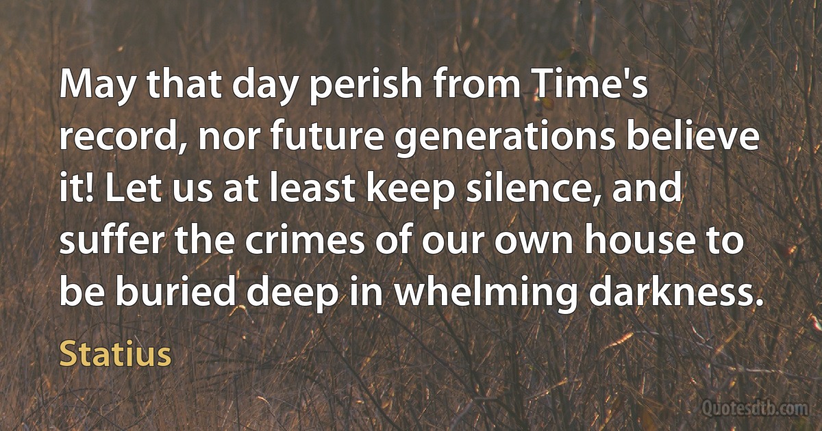 May that day perish from Time's record, nor future generations believe it! Let us at least keep silence, and suffer the crimes of our own house to be buried deep in whelming darkness. (Statius)