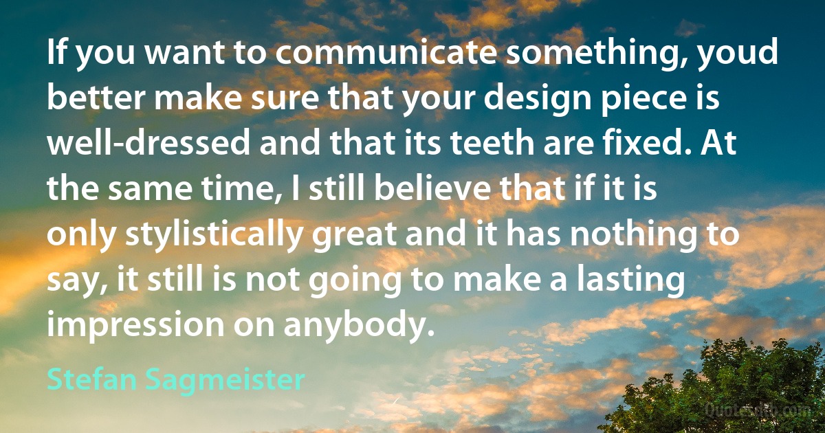 If you want to communicate something, youd better make sure that your design piece is well-dressed and that its teeth are fixed. At the same time, I still believe that if it is only stylistically great and it has nothing to say, it still is not going to make a lasting impression on anybody. (Stefan Sagmeister)