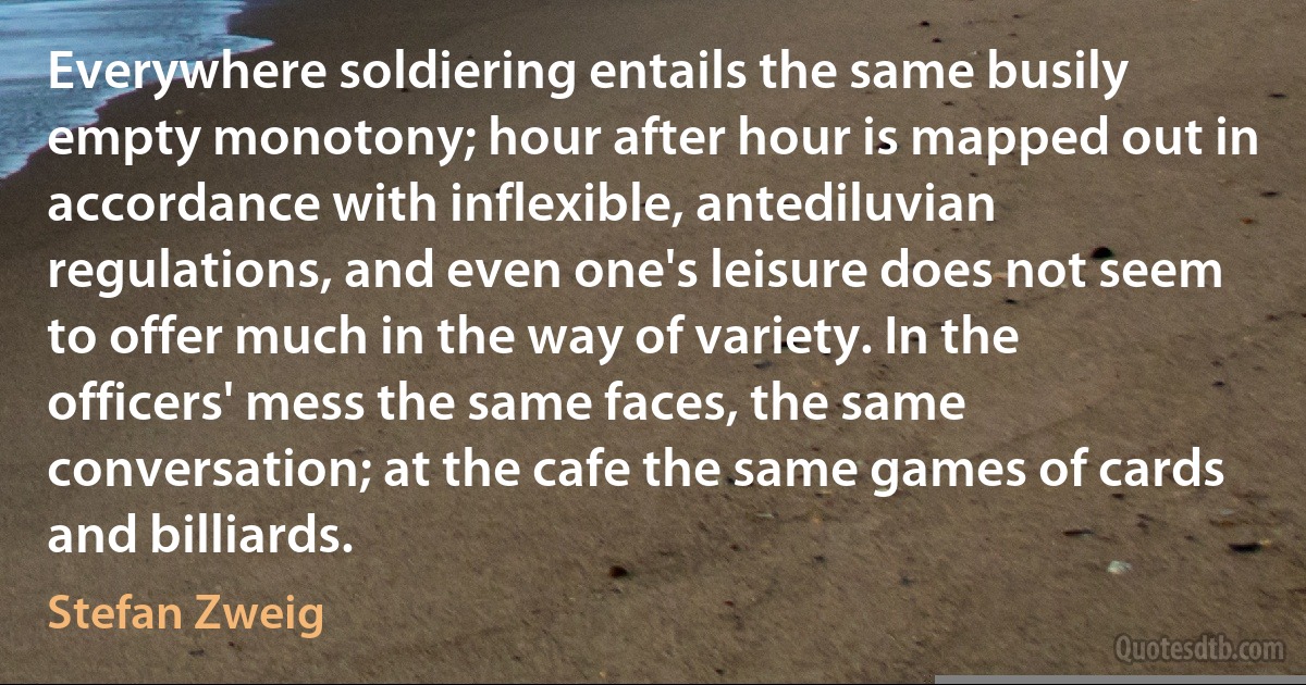 Everywhere soldiering entails the same busily empty monotony; hour after hour is mapped out in accordance with inflexible, antediluvian regulations, and even one's leisure does not seem to offer much in the way of variety. In the officers' mess the same faces, the same conversation; at the cafe the same games of cards and billiards. (Stefan Zweig)