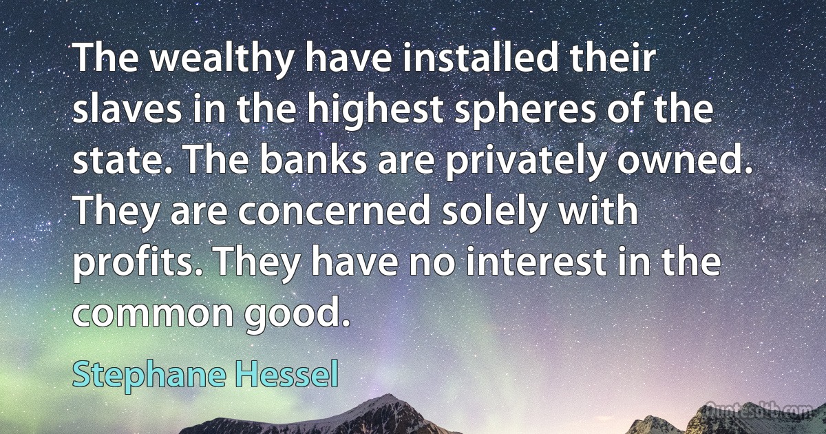 The wealthy have installed their slaves in the highest spheres of the state. The banks are privately owned. They are concerned solely with profits. They have no interest in the common good. (Stephane Hessel)