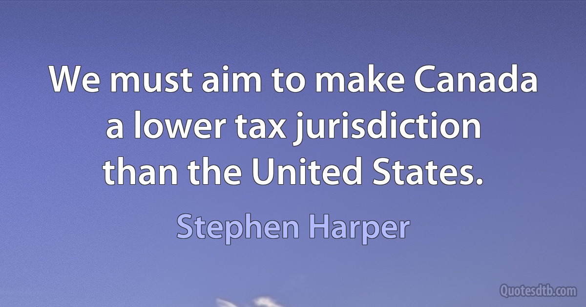 We must aim to make Canada a lower tax jurisdiction than the United States. (Stephen Harper)