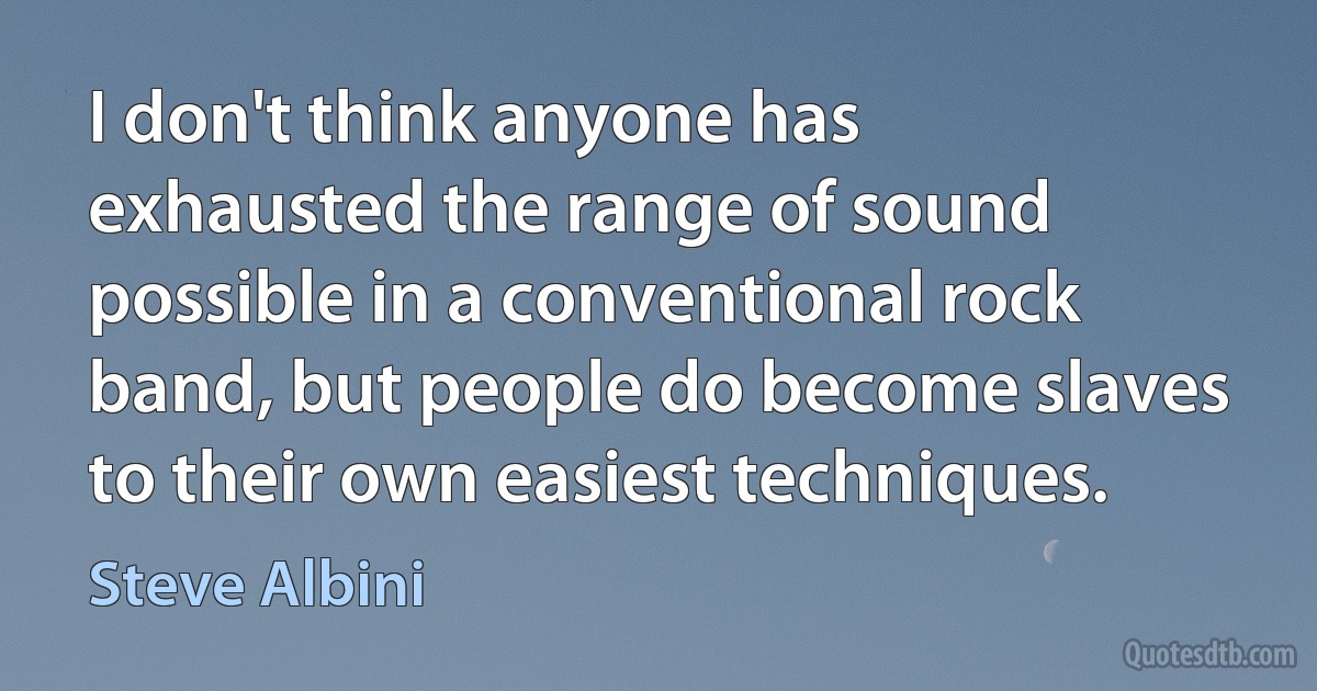 I don't think anyone has exhausted the range of sound possible in a conventional rock band, but people do become slaves to their own easiest techniques. (Steve Albini)