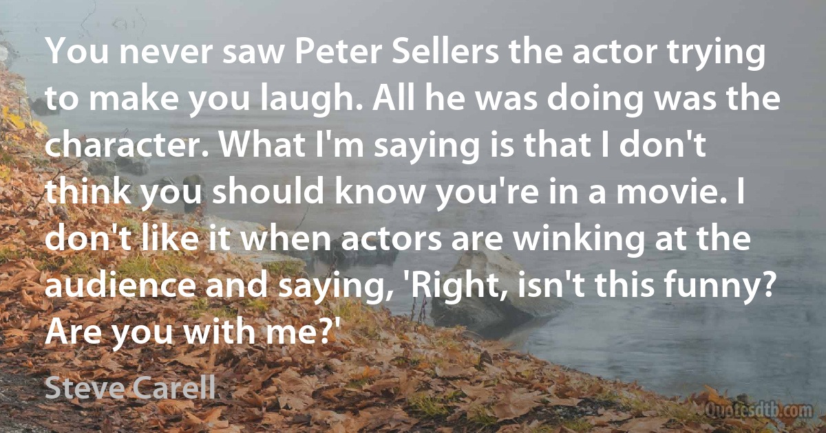 You never saw Peter Sellers the actor trying to make you laugh. All he was doing was the character. What I'm saying is that I don't think you should know you're in a movie. I don't like it when actors are winking at the audience and saying, 'Right, isn't this funny? Are you with me?' (Steve Carell)