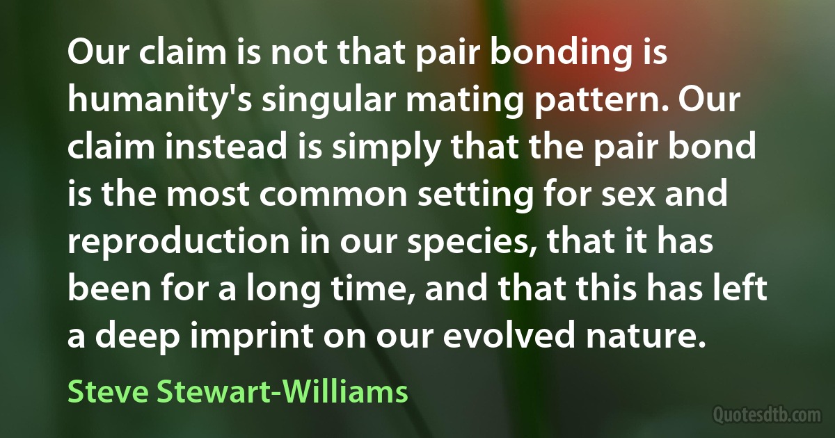 Our claim is not that pair bonding is humanity's singular mating pattern. Our claim instead is simply that the pair bond is the most common setting for sex and reproduction in our species, that it has been for a long time, and that this has left a deep imprint on our evolved nature. (Steve Stewart-Williams)