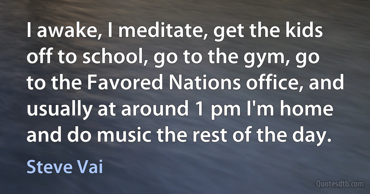 I awake, I meditate, get the kids off to school, go to the gym, go to the Favored Nations office, and usually at around 1 pm I'm home and do music the rest of the day. (Steve Vai)