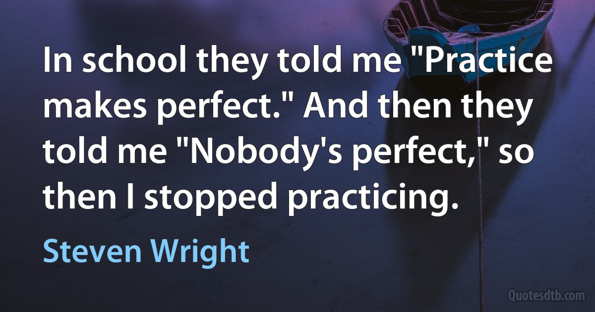 In school they told me "Practice makes perfect." And then they told me "Nobody's perfect," so then I stopped practicing. (Steven Wright)