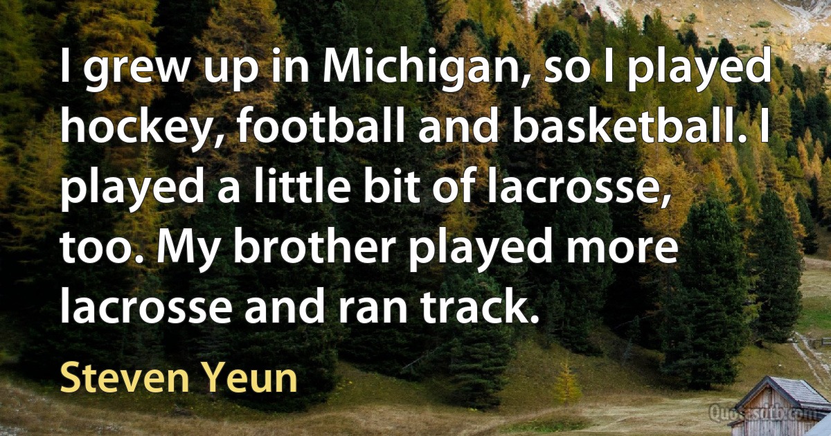 I grew up in Michigan, so I played hockey, football and basketball. I played a little bit of lacrosse, too. My brother played more lacrosse and ran track. (Steven Yeun)