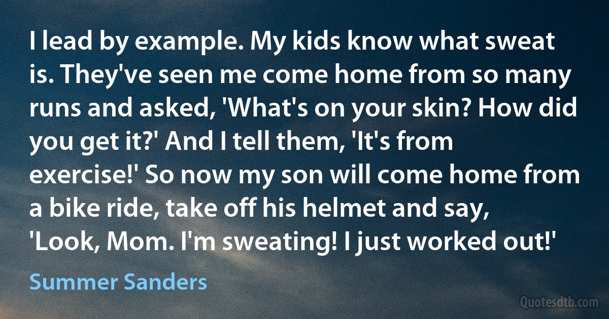 I lead by example. My kids know what sweat is. They've seen me come home from so many runs and asked, 'What's on your skin? How did you get it?' And I tell them, 'It's from exercise!' So now my son will come home from a bike ride, take off his helmet and say, 'Look, Mom. I'm sweating! I just worked out!' (Summer Sanders)