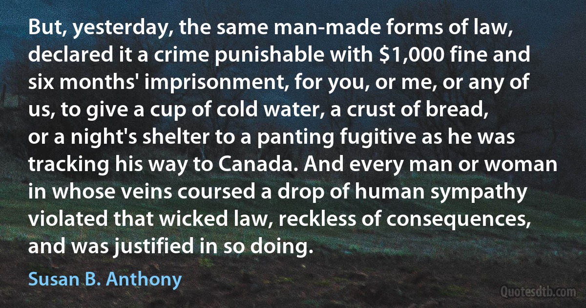 But, yesterday, the same man-made forms of law, declared it a crime punishable with $1,000 fine and six months' imprisonment, for you, or me, or any of us, to give a cup of cold water, a crust of bread, or a night's shelter to a panting fugitive as he was tracking his way to Canada. And every man or woman in whose veins coursed a drop of human sympathy violated that wicked law, reckless of consequences, and was justified in so doing. (Susan B. Anthony)