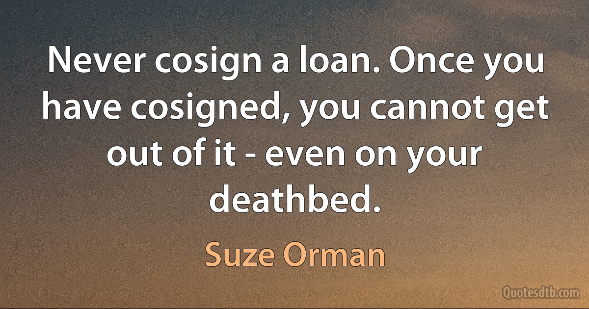 Never cosign a loan. Once you have cosigned, you cannot get out of it - even on your deathbed. (Suze Orman)