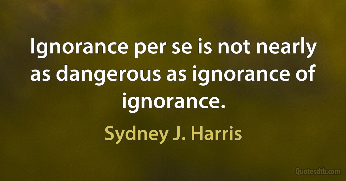 Ignorance per se is not nearly as dangerous as ignorance of ignorance. (Sydney J. Harris)