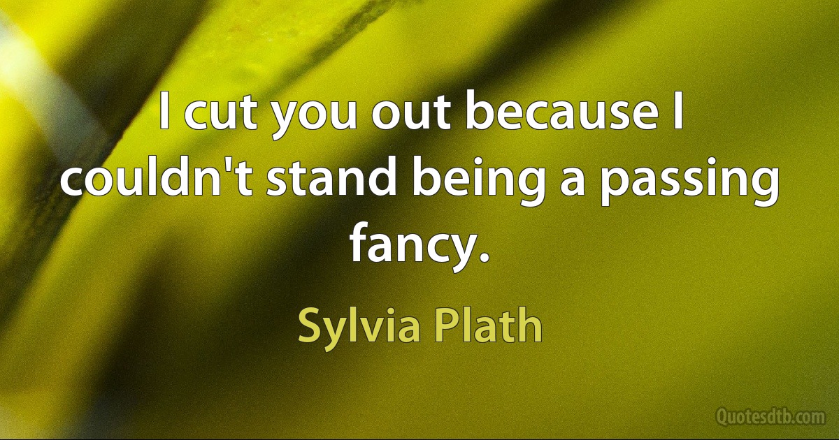 I cut you out because I couldn't stand being a passing fancy. (Sylvia Plath)