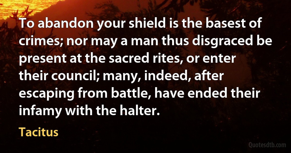 To abandon your shield is the basest of crimes; nor may a man thus disgraced be present at the sacred rites, or enter their council; many, indeed, after escaping from battle, have ended their infamy with the halter. (Tacitus)