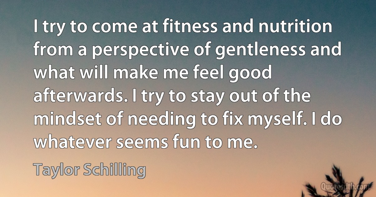 I try to come at fitness and nutrition from a perspective of gentleness and what will make me feel good afterwards. I try to stay out of the mindset of needing to fix myself. I do whatever seems fun to me. (Taylor Schilling)