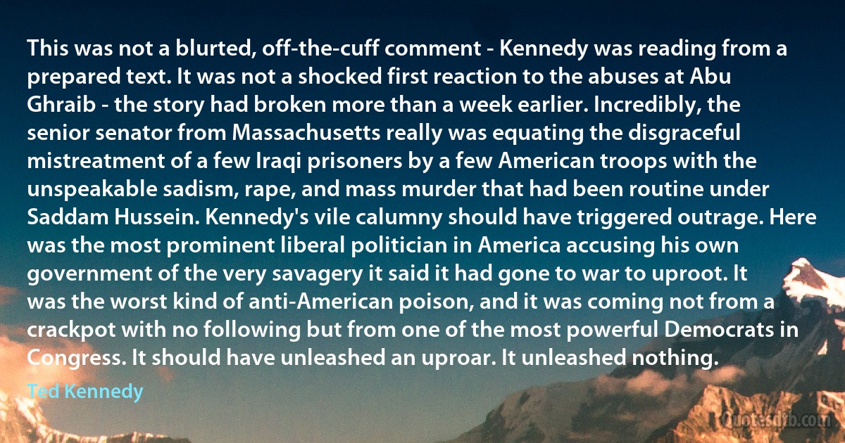 This was not a blurted, off-the-cuff comment - Kennedy was reading from a prepared text. It was not a shocked first reaction to the abuses at Abu Ghraib - the story had broken more than a week earlier. Incredibly, the senior senator from Massachusetts really was equating the disgraceful mistreatment of a few Iraqi prisoners by a few American troops with the unspeakable sadism, rape, and mass murder that had been routine under Saddam Hussein. Kennedy's vile calumny should have triggered outrage. Here was the most prominent liberal politician in America accusing his own government of the very savagery it said it had gone to war to uproot. It was the worst kind of anti-American poison, and it was coming not from a crackpot with no following but from one of the most powerful Democrats in Congress. It should have unleashed an uproar. It unleashed nothing. (Ted Kennedy)