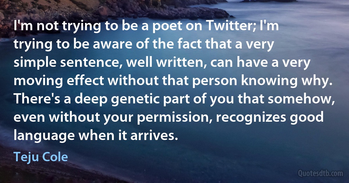 I'm not trying to be a poet on Twitter; I'm trying to be aware of the fact that a very simple sentence, well written, can have a very moving effect without that person knowing why. There's a deep genetic part of you that somehow, even without your permission, recognizes good language when it arrives. (Teju Cole)