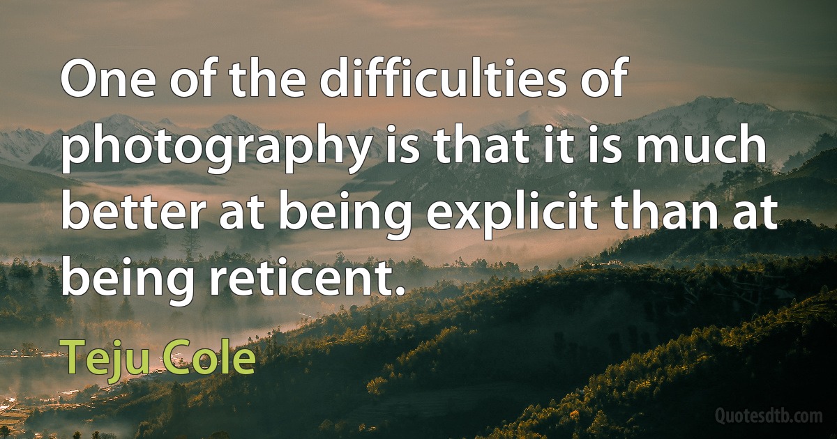 One of the difficulties of photography is that it is much better at being explicit than at being reticent. (Teju Cole)