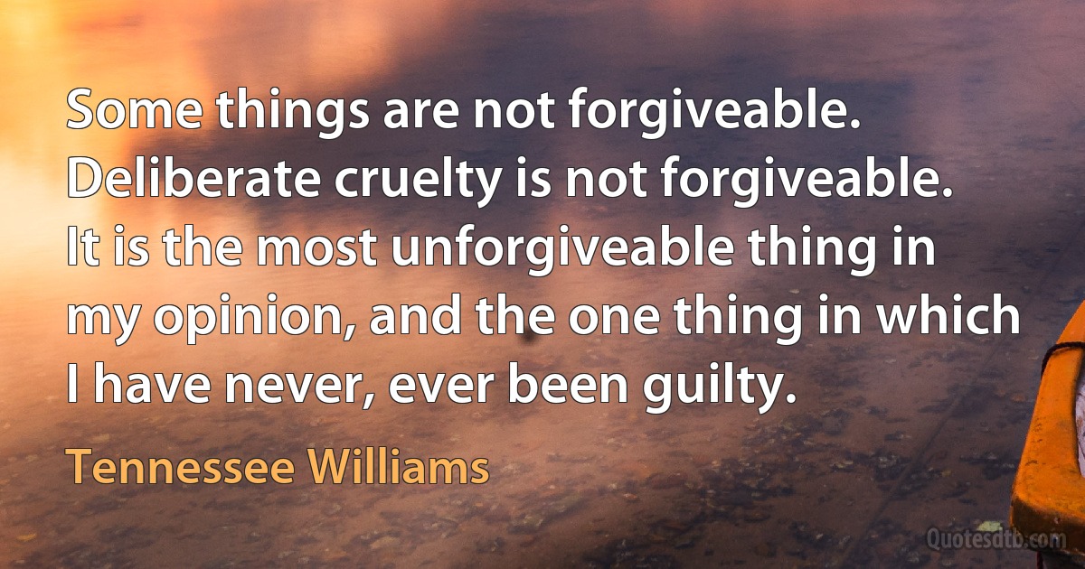 Some things are not forgiveable. Deliberate cruelty is not forgiveable. It is the most unforgiveable thing in my opinion, and the one thing in which I have never, ever been guilty. (Tennessee Williams)