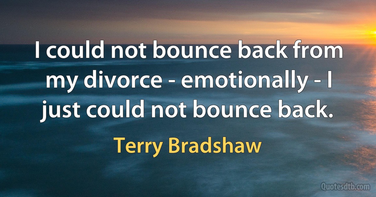 I could not bounce back from my divorce - emotionally - I just could not bounce back. (Terry Bradshaw)