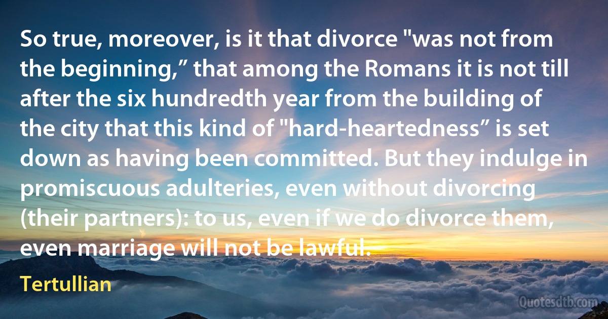 So true, moreover, is it that divorce "was not from the beginning,” that among the Romans it is not till after the six hundredth year from the building of the city that this kind of "hard-heartedness” is set down as having been committed. But they indulge in promiscuous adulteries, even without divorcing (their partners): to us, even if we do divorce them, even marriage will not be lawful. (Tertullian)