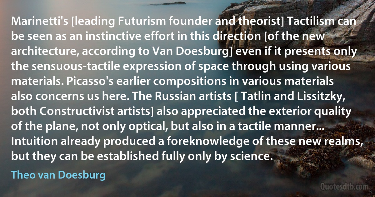 Marinetti's [leading Futurism founder and theorist] Tactilism can be seen as an instinctive effort in this direction [of the new architecture, according to Van Doesburg] even if it presents only the sensuous-tactile expression of space through using various materials. Picasso's earlier compositions in various materials also concerns us here. The Russian artists [ Tatlin and Lissitzky, both Constructivist artists] also appreciated the exterior quality of the plane, not only optical, but also in a tactile manner... Intuition already produced a foreknowledge of these new realms, but they can be established fully only by science. (Theo van Doesburg)