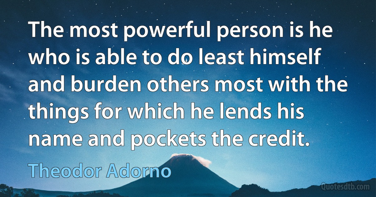 The most powerful person is he who is able to do least himself and burden others most with the things for which he lends his name and pockets the credit. (Theodor Adorno)