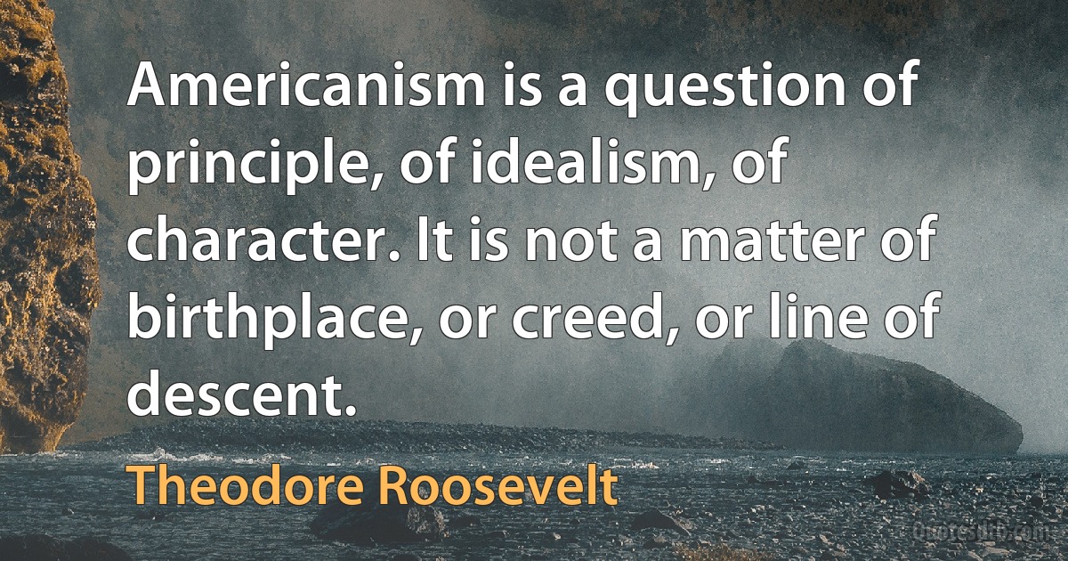 Americanism is a question of principle, of idealism, of character. It is not a matter of birthplace, or creed, or line of descent. (Theodore Roosevelt)