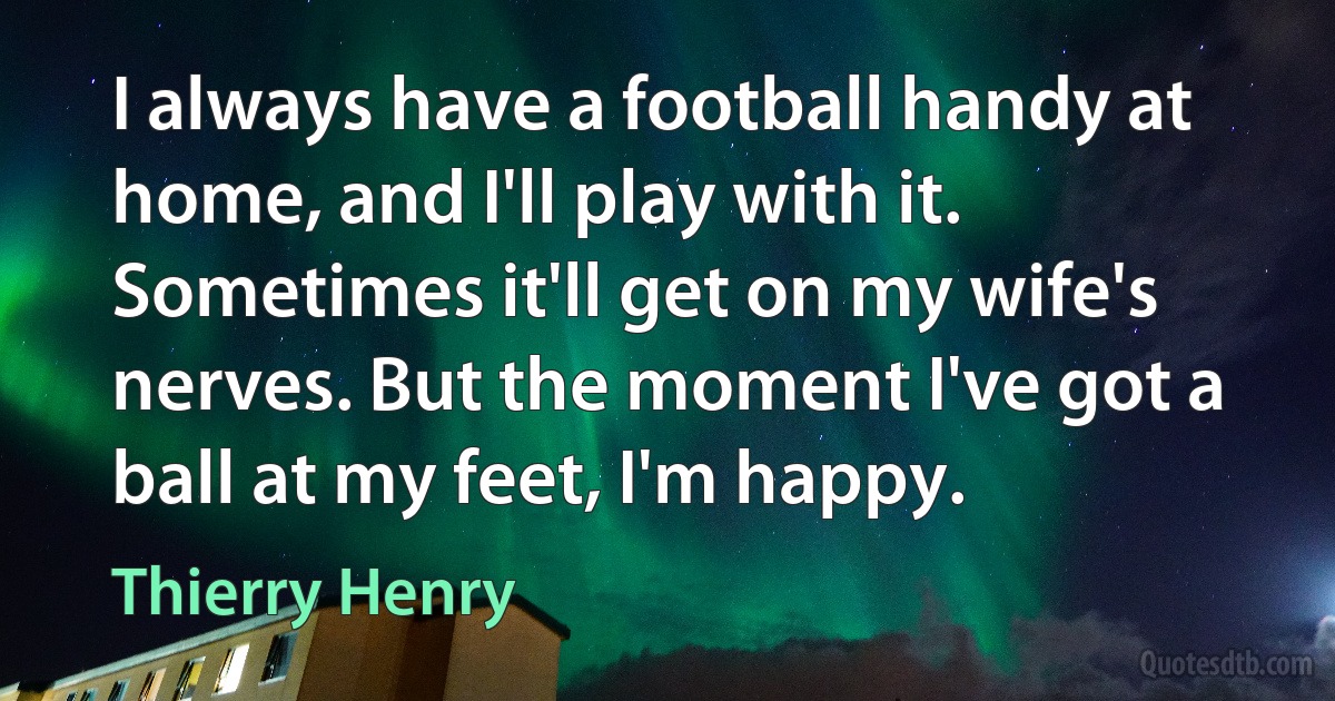 I always have a football handy at home, and I'll play with it. Sometimes it'll get on my wife's nerves. But the moment I've got a ball at my feet, I'm happy. (Thierry Henry)