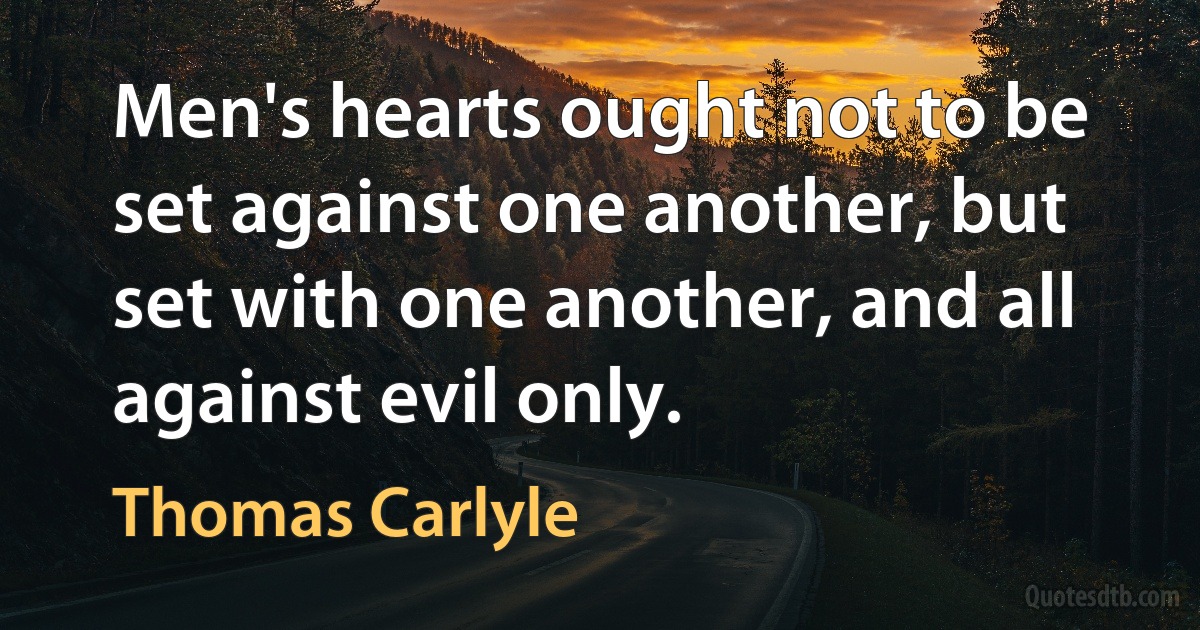 Men's hearts ought not to be set against one another, but set with one another, and all against evil only. (Thomas Carlyle)