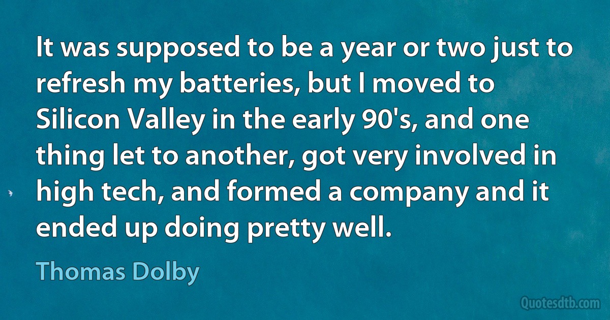 It was supposed to be a year or two just to refresh my batteries, but I moved to Silicon Valley in the early 90's, and one thing let to another, got very involved in high tech, and formed a company and it ended up doing pretty well. (Thomas Dolby)