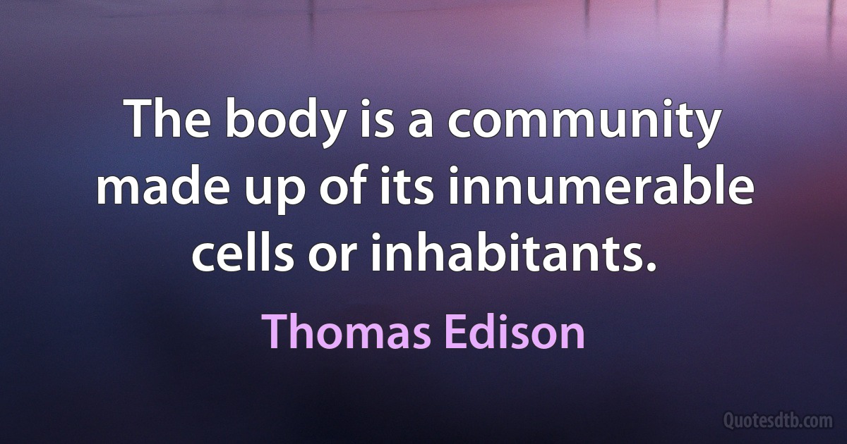 The body is a community made up of its innumerable cells or inhabitants. (Thomas Edison)