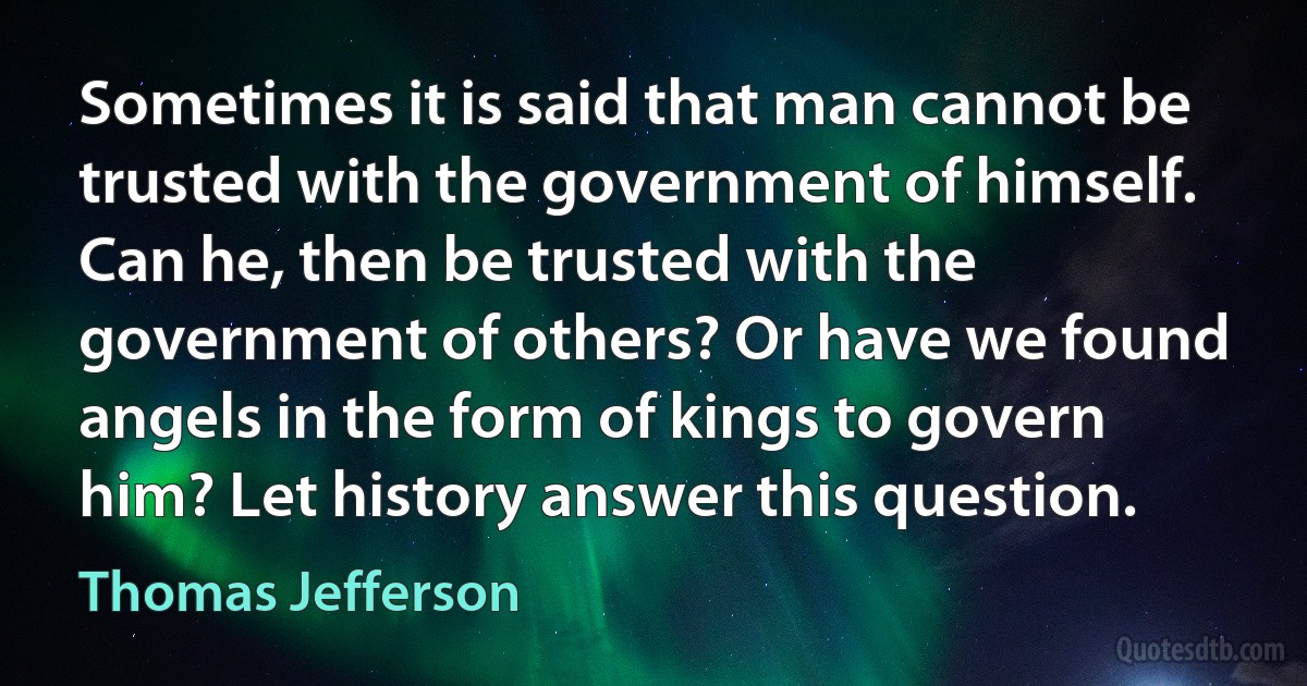 Sometimes it is said that man cannot be trusted with the government of himself. Can he, then be trusted with the government of others? Or have we found angels in the form of kings to govern him? Let history answer this question. (Thomas Jefferson)