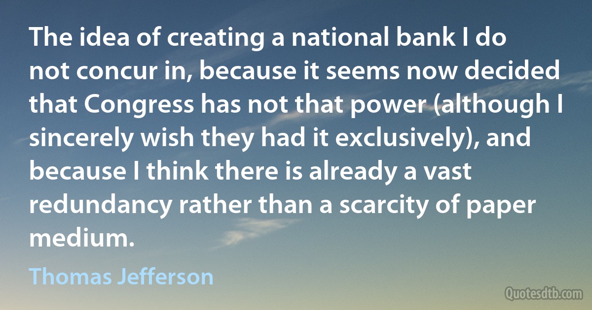 The idea of creating a national bank I do not concur in, because it seems now decided that Congress has not that power (although I sincerely wish they had it exclusively), and because I think there is already a vast redundancy rather than a scarcity of paper medium. (Thomas Jefferson)