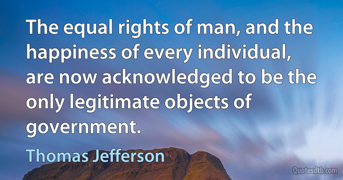 The equal rights of man, and the happiness of every individual, are now acknowledged to be the only legitimate objects of government. (Thomas Jefferson)